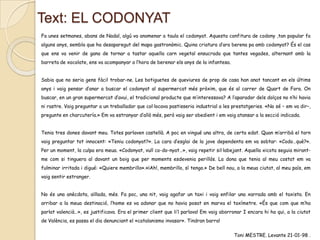 Text: EL CODONYAT
Fa unes setmanes, abans de Nadal, algú va anomenar a taula el codonyat. Aquesta confitura de codony ,tan popular fa
alguns anys, sembla que ha desaparegut del mapa gastronòmic. Quina criatura d’ara berena pa amb codonyat? És el cas
que ens va venir de gana de tornar a tastar aquella carn vegetal ensucrada que tantes vegades, alternant amb la
barreta de xocolate, ens va acompanyar a l’hora de berenar els anys de la infantesa.
Sabia que no seria gens fàcil trobar-ne. Les botiguetes de queviures de prop de casa han anat tancant en els últims
anys i vaig pensar d’anar a buscar el codonyat al supermercat més pròxim, que és al carrer de Quart de Fora. On
buscar, en un gran supermercat d’avui, el tradicional producte que m’interessava? A l’aparador dels dolços no n’hi havia
ni rastre. Vaig preguntar a un treballador que col·locava pastisseria industrial a les prestatgeries. «No sé – em va dir–,
pregunte en charcutería.» Em va estranyar d’allò més, però vaig ser obedient i em vaig atansar a la secció indicada.

Tenia tres dones davant meu. Totes parlaven castellà. A poc en vingué una altra, de certa edat. Quan m’arribà el torn
vaig preguntar tot innocent: «Teniu codonyat?». La cara d’esglai de la jove dependenta em va sobtar: «Codo…què?».
Per un moment, la culpa era meua. «Codonyat, vull co-do-nyat…», vaig repetir sil·labejant. Aquella xicota seguia mirantme com si tinguera al davant un boig que per moments esdevenia perillós. La dona que tenia al meu costat em va
fulminar irritada i digué: «Quiere membrillo».«¡Ah!, membrillo, sí tengo.» De bell nou, a la meua ciutat, al meu país, em
vaig sentir estranger.
No és una anècdota, aïllada, més. Fa poc, una nit, vaig agafar un taxi i vaig enfilar una xarrada amb el taxista. En
arribar a la meua destinació, l’home es va adonar que no havia posat en marxa el taxímetre. «És que com que m’ha
parlat valencià…», es justificava. Era el primer client que li’l parlava! Em vaig aborronar I encara hi ha qui, a la ciutat
de València, es passa el dia denunciant el «catalanismo invasor». Tindran barra!
Toni MESTRE. Levante 21-01-98 .

 