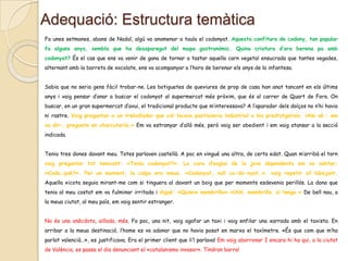 Adequació: Estructura temàtica
Fa unes setmanes, abans de Nadal, algú va anomenar a taula el codonyat. Aquesta confitura de codony, tan popular
fa alguns anys, sembla que ha desaparegut del mapa gastronòmic. Quina criatura d’ara berena pa amb
codonyat? És el cas que ens va venir de gana de tornar a tastar aquella carn vegetal ensucrada que tantes vegades,
alternant amb la barreta de xocolate, ens va acompanyar a l’hora de berenar els anys de la infantesa.
Sabia que no seria gens fàcil trobar-ne. Les botiguetes de queviures de prop de casa han anat tancant en els últims
anys i vaig pensar d’anar a buscar el codonyat al supermercat més pròxim, que és al carrer de Quart de Fora. On
buscar, en un gran supermercat d’avui, el tradicional producte que m’interessava? A l’aparador dels dolços no n’hi havia
ni rastre. Vaig preguntar a un treballador que col·locava pastisseria industrial a les prestatgeries. «No sé – em
va dir–, pregunte en charcutería.» Em va estranyar d’allò més, però vaig ser obedient i em vaig atansar a la secció
indicada.
Tenia tres dones davant meu. Totes parlaven castellà. A poc en vingué una altra, de certa edat. Quan m’arribà el torn
vaig preguntar tot innocent: «Teniu codonyat?». La cara d’esglai de la jove dependenta em va sobtar:
«Codo…què?». Per un moment, la culpa era meua. «Codonyat, vull co-do-nyat…», vaig repetir sil·labejant.
Aquella xicota seguia mirant-me com si tinguera al davant un boig que per moments esdevenia perillós. La dona que
tenia al meu costat em va fulminar irritada i digué: «Quiere membrillo».«¡Ah!, membrillo, sí tengo.» De bell nou, a

la meua ciutat, al meu país, em vaig sentir estranger.
No és una anècdota, aïllada, més. Fa poc, una nit, vaig agafar un taxi i vaig enfilar una xarrada amb el taxista. En
arribar a la meua destinació, l’home es va adonar que no havia posat en marxa el taxímetre. «És que com que m’ha
parlat valencià…», es justificava. Era el primer client que li’l parlava! Em vaig aborronar I encara hi ha qui, a la ciutat
de València, es passa el dia denunciant el «catalanismo invasor». Tindran barra!

 