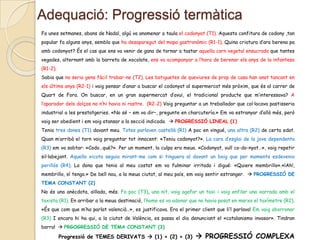 Adequació: Progressió termàtica
Fa unes setmanes, abans de Nadal, algú va anomenar a taula el codonyat (T1). Aquesta confitura de codony ,tan
popular fa alguns anys, sembla que ha desaparegut del mapa gastronòmic (R1-1). Quina criatura d’ara berena pa
amb codonyat? És el cas que ens va venir de gana de tornar a tastar aquella carn vegetal ensucrada que tantes
vegades, alternant amb la barreta de xocolate, ens va acompanyar a l’hora de berenar els anys de la infantesa
(R1-2).
Sabia que no seria gens fàcil trobar-ne (T2). Les botiguetes de queviures de prop de casa han anat tancant en
els últims anys (R2-1) i vaig pensar d’anar a buscar el codonyat al supermercat més pròxim, que és al carrer de
Quart de Fora. On buscar, en un gran supermercat d’avui, el tradicional producte que m’interessava? A
l’aparador dels dolços no n’hi havia ni rastre. (R2-2) Vaig preguntar a un treballador que col·locava pastisseria
industrial a les prestatgeries. «No sé – em va dir–, pregunte en charcutería.» Em va estranyar d’allò més, però
vaig ser obedient i em vaig atansar a la secció indicada.  PROGRESSIÓ LINEAL (1)
Tenia tres dones (T1) davant meu. Totes parlaven castellà (R1) A poc en vingué, una altra (R2) de certa edat.
Quan m’arribà el torn vaig preguntar tot innocent: «Teniu codonyat?». La cara d’esglai de la jove dependenta
(R3) em va sobtar: «Codo…què?». Per un moment, la culpa era meua. «Codonyat, vull co-do-nyat…», vaig repetir
sil·labejant. Aquella xicota seguia mirant-me com si tinguera al davant un boig que per moments esdevenia
perillós (R4). La dona que tenia al meu costat em va fulminar irritada i digué: «Quiere membrillo».«¡Ah!,
membrillo, sí tengo.» De bell nou, a la meua ciutat, al meu país, em vaig sentir estranger.  PROGRESSIÓ DE
TEMA CONSTANT (2)
No és una anècdota, aïllada, més. Fa poc (T3), una nit, vaig agafar un taxi i vaig enfilar una xarrada amb el

taxista (R1). En arribar a la meua destinació, l’home es va adonar que no havia posat en marxa el taxímetre (R2).
«És que com que m’ha parlat valencià…», es justificava. Era el primer client que li’l parlava! Em vaig aborronar
(R3) I encara hi ha qui, a la ciutat de València, es passa el dia denunciant el «catalanismo invasor». Tindran
barra!  PRGOGRESSIÓ DE TEMA CONSTANT (3)

Progressió de TEMES DERIVATS  (1) + (2) + (3)

 PROGRESSIÓ COMPLEXA

 