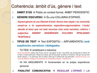 Coherència: àmbit d’ús, gènere i text
1.

ÀMBIT D’ÚS  Públic en context formal, ÀMBIT PERIODÍSTIC

2.

GÈNERE DISCURSIU  És una COLUMNA D’OPINIÓ.
Aquest gènere té una llibertat d’estil i forma més ampla i no necessita
cenyir-se a la superestructura expositivo-argumentativa. L’autor
aborda el tema que vol amb recursos més aviat narratius, retòrics i
subjectius

INSERIT

SEQÜÈNCIES

D’ALTRES

TIPOLOGIES

TE3XTUALS
3.

TIPUS DE TEXT  Text EXPOSITIU – ARFUMENTATIU amb
seqüències narratives i dialogades.
 Té TESI  sintetitzant o inductiva
No és una anècdota, aïllada, més. Fa poc, una nit, vaig agafar un taxi i vaig enfilar una xarrada amb el taxista. En
arribar a la meua destinació, l’home es va adonar que no havia posat en marxa el taxímetre. «És que com que m’ha
parlat valencià…», es justificava. Era el primer client que li’l parlava! Em vaig aborronar I encara hi ha qui, a la
ciutat de València, es passa el dia denunciant el «catalanismo invasor». Tindran barra!

 HI HA ARGUMENTS  fonamentats en la pròpia experiència
personal
4.

FINALITAT COMUNICATIVA  REGULAR L’OPINIÓ I LA

 