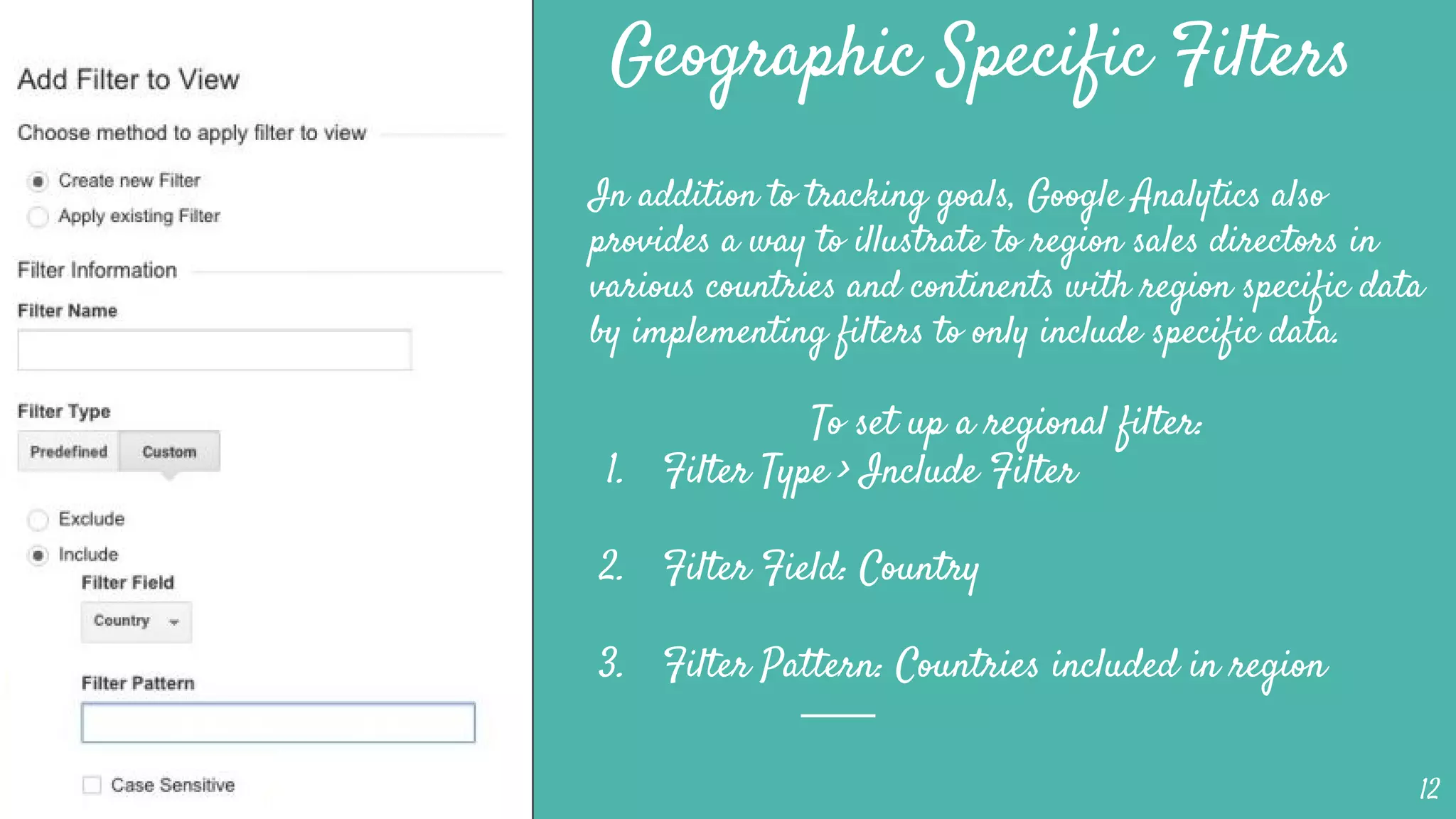 Geographic Specific Filters
In addition to tracking goals, Google Analytics also
provides a way to illustrate to region sales directors in
various countries and continents with region specific data
by implementing filters to only include specific data.
To set up a regional filter:
1. Filter Type > Include Filter
2. Filter Field: Country
3. Filter Pattern: Countries included in region
12
 
