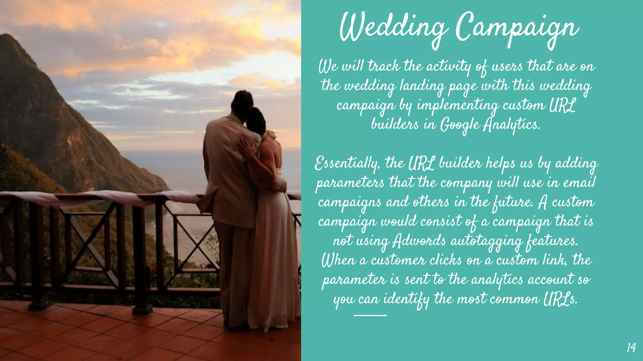 Wedding Campaign
We will track the activity of users that are on
the wedding landing page with this wedding
campaign by implementing custom URL
builders in Google Analytics.
Essentially, the URL builder helps us by adding
parameters that the company will use in email
campaigns and others in the future. A custom
campaign would consist of a campaign that is
not using Adwords autotagging features.
When a customer clicks on a custom link, the
parameter is sent to the analytics account so
you can identify the most common URLs.
14
 