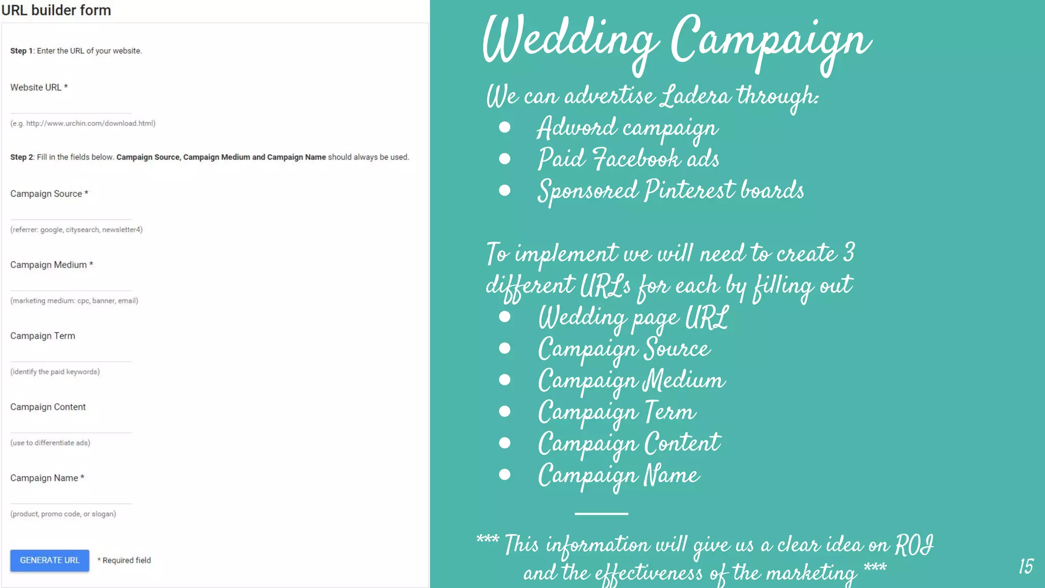 Wedding Campaign
We can advertise Ladera through:
● Adword campaign
● Paid Facebook ads
● Sponsored Pinterest boards
To implement we will need to create 3
different URLs for each by filling out
● Wedding page URL
● Campaign Source
● Campaign Medium
● Campaign Term
● Campaign Content
● Campaign Name
15
*** This information will give us a clear idea on ROI
and the effectiveness of the marketing ***
 