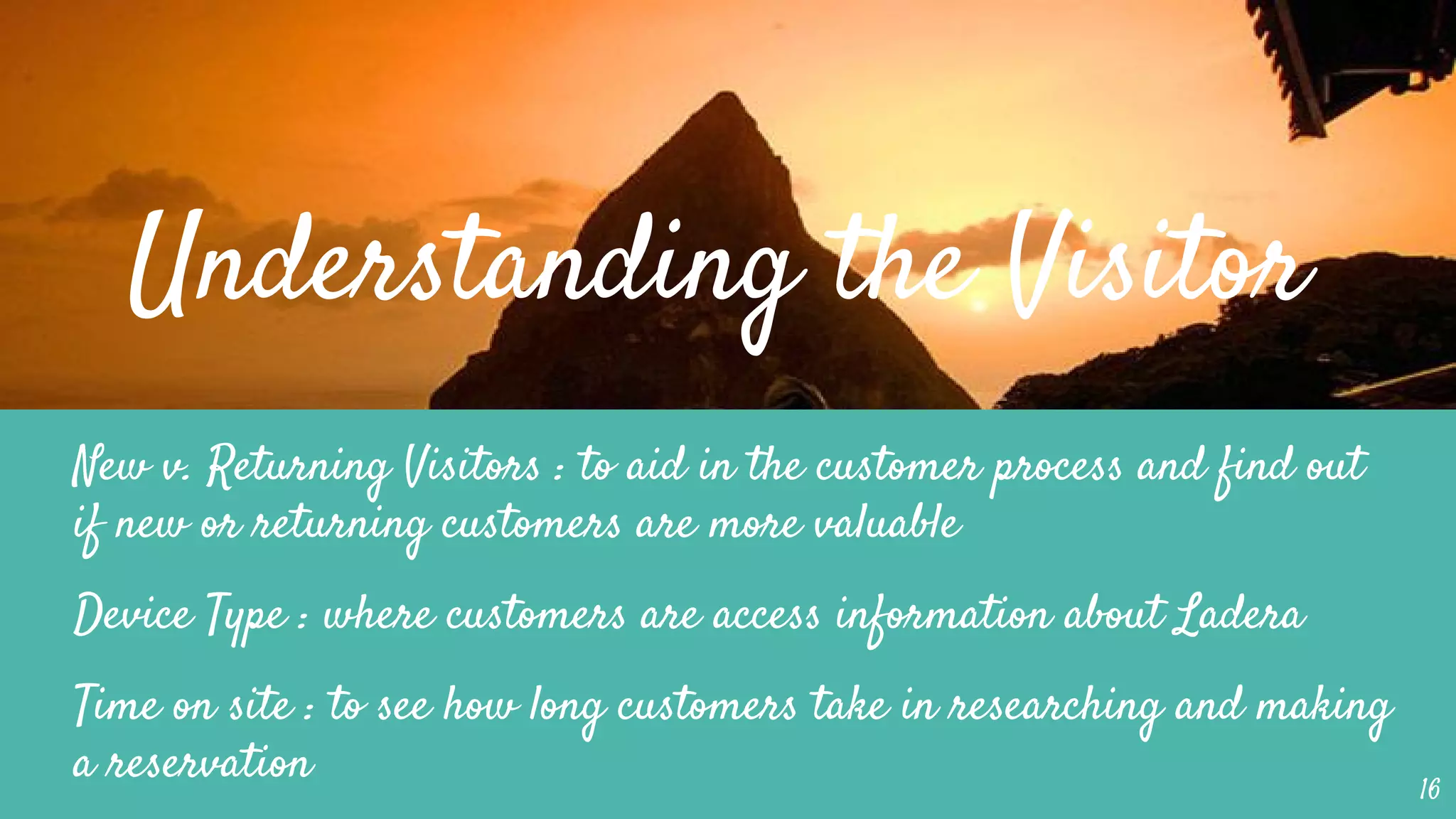 Understanding the Visitor
New v. Returning Visitors : to aid in the customer process and find out
if new or returning customers are more valuable
Device Type : where customers are access information about Ladera
Time on site : to see how long customers take in researching and making
a reservation 16
 