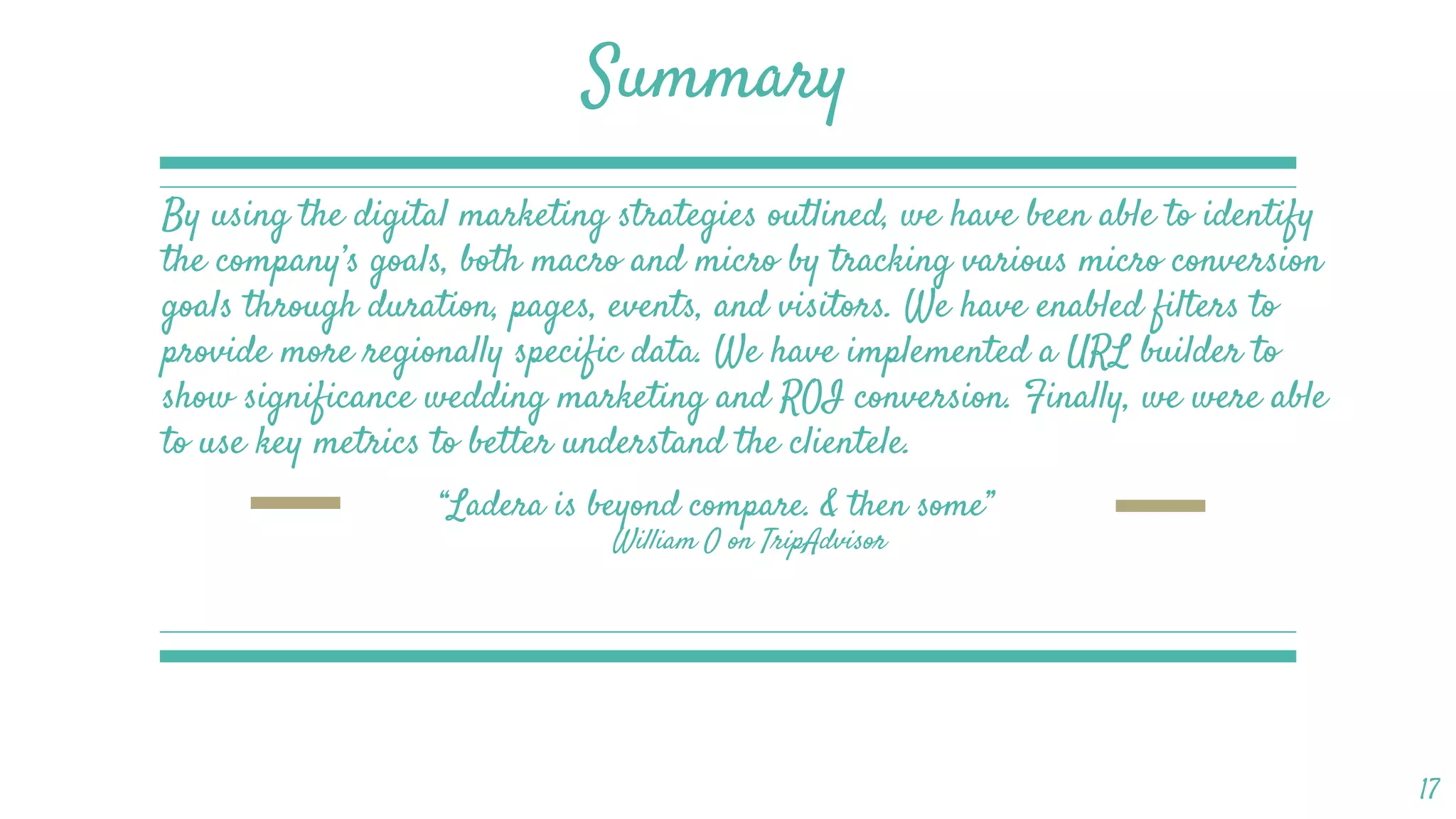 RESHMA BRAHMBHATT
Summary
By using the digital marketing strategies outlined, we have been able to identify
the company’s goals, both macro and micro by tracking various micro conversion
goals through duration, pages, events, and visitors. We have enabled filters to
provide more regionally specific data. We have implemented a URL builder to
show significance wedding marketing and ROI conversion. Finally, we were able
to use key metrics to better understand the clientele.
17
“Ladera is beyond compare. & then some”
William O on TripAdvisor
 