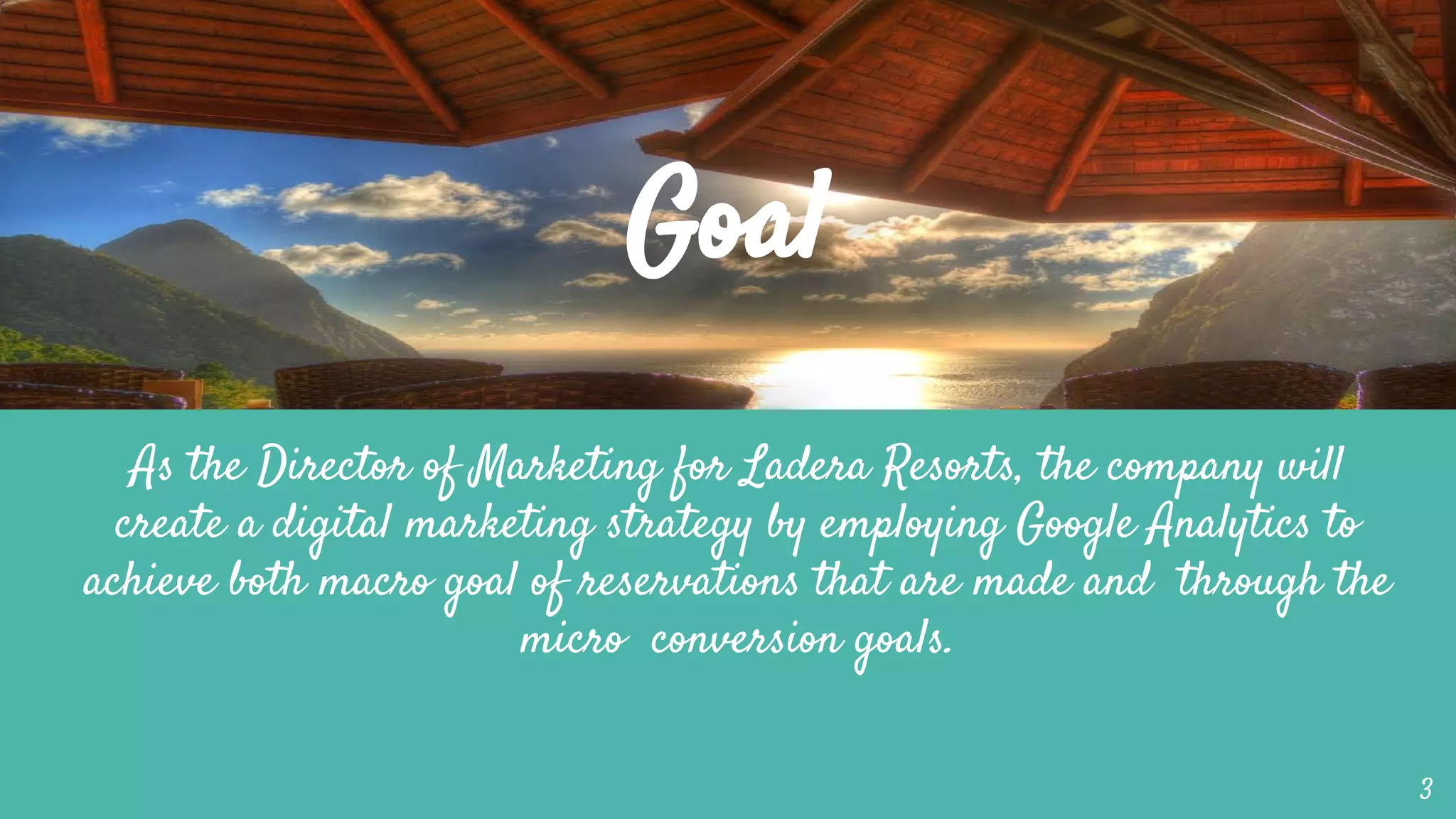 Goal
As the Director of Marketing for Ladera Resorts, the company will
create a digital marketing strategy by employing Google Analytics to
achieve both macro goal of reservations that are made and through the
micro conversion goals.
3
 