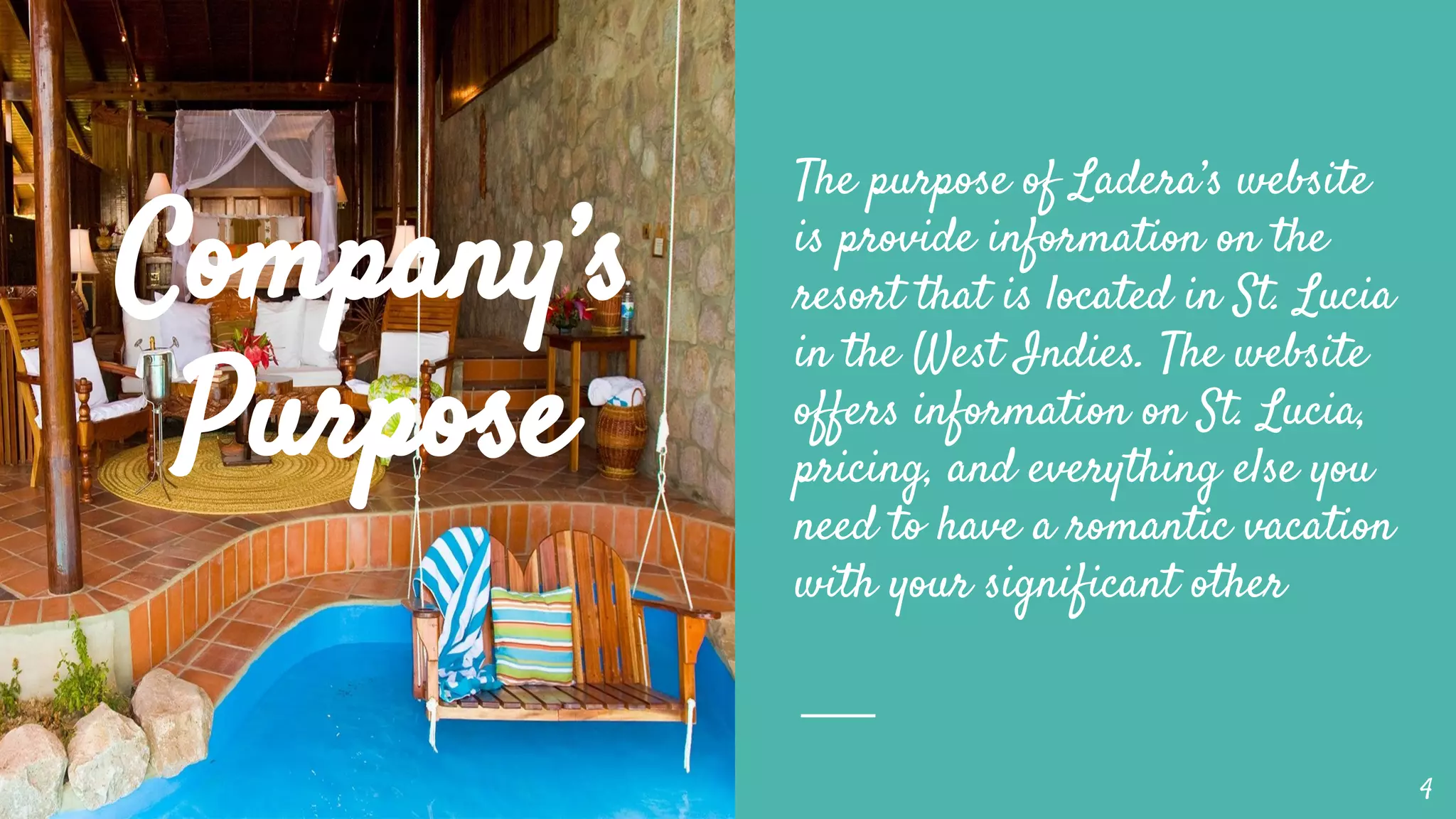 Company’s
Purpose
The purpose of Ladera’s website
is provide information on the
resort that is located in St. Lucia
in the West Indies. The website
offers information on St. Lucia,
pricing, and everything else you
need to have a romantic vacation
with your significant other
4
 