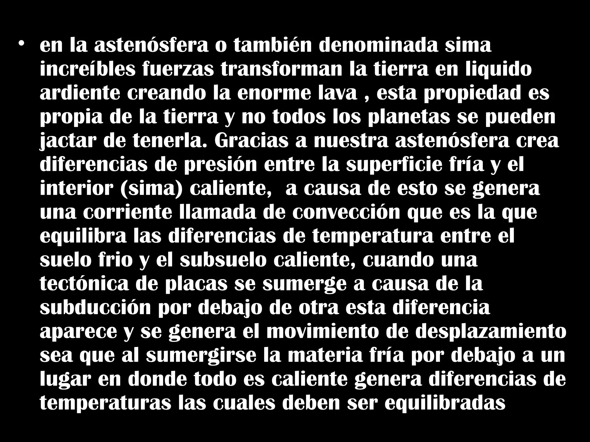 • todo comienza debajo de tus pies
• en la astenósfera o también denominada sima
increíbles fuerzas transforman la tierra en liquido
ardiente creando la enorme lava , esta propiedad es
propia de la tierra y no todos los planetas se pueden
jactar de tenerla. Gracias a nuestra astenósfera crea
diferencias de presión entre la superficie fría y el
interior (sima) caliente, a causa de esto se genera
una corriente llamada de convección que es la que
equilibra las diferencias de temperatura entre el
suelo frio y el subsuelo caliente, cuando una
tectónica de placas se sumerge a causa de la
subducción por debajo de otra esta diferencia
aparece y se genera el movimiento de desplazamiento
sea que al sumergirse la materia fría por debajo a un
lugar en donde todo es caliente genera diferencias de
temperaturas las cuales deben ser equilibradas
 