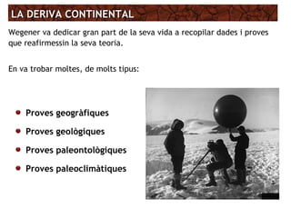 LA DERIVA CONTINENTALLA DERIVA CONTINENTAL
Wegener va dedicar gran part de la seva vida a recopilar dades i proves
que reafirmessin la seva teoria.
En va trobar moltes, de molts tipus:
Proves geogràfiques
Proves geològiques
Proves paleontològiques
Proves paleoclimàtiques
 