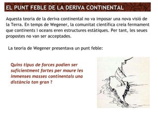EL PUNT FEBLE DE LA DERIVA CONTINENTALEL PUNT FEBLE DE LA DERIVA CONTINENTAL
Aquesta teoria de la deriva continental no va imposar una nova visió de
la Terra. En temps de Wegener, la comunitat científica creia fermament
que continents i oceans eren estructures estàtiques. Per tant, les seues
propostes no van ser acceptades.
La teoria de Wegener presentava un punt feble:
Quins tipus de forces podien ser
suficientment fortes per moure les
immenses masses continentals una
distància tan gran ?
 