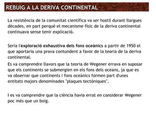 REBUIG A LA DERIVA CONTINENTALREBUIG A LA DERIVA CONTINENTAL
La resistència de la comunitat científica va ser hostil durant llargues
dècades, en part perquè el mecanisme físic de la deriva continental
continuava sense tenir explicació.
Seria l'exploració exhaustiva dels fons oceànics a partir de 1950 el
que aportaria una prova contundent a favor de la teoria de la deriva
continental.
Es va comprendre llavors que la teoria de Wegener errava en suposar
que els continents se submergien en els fons dels oceans, ja que es
va observar que continents i fons oceànics formen part d'unes
entitats majors denominades "plaques tectòniques".
I es va comprendre que la ciència havia errat en considerar Wegener
poc més que un boig.
 