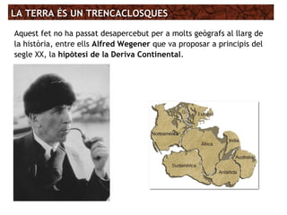 LA TERRA ÉS UN TRENCACLOSQUESLA TERRA ÉS UN TRENCACLOSQUES
Aquest fet no ha passat desapercebut per a molts geògrafs al llarg de
la història, entre ells Alfred Wegener que va proposar a principis del
segle XX, la hipòtesi de la Deriva Continental.
 