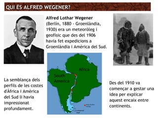 QUI ÉS ALFRED WEGENER?QUI ÉS ALFRED WEGENER?
Alfred Lothar Wegener
(Berlín, 1880 - Groenlàndia,
1930) era un meteoròleg i
geofísic que des del 1906
havia fet expedicions a
Groenlàndia i Amèrica del Sud.
La semblança dels
perfils de les costes
d'Àfrica i Amèrica
del Sud li havia
impressionat
profundament.
Des del 1910 va
començar a gestar una
idea per explicar
aquest encaix entre
continents.
 