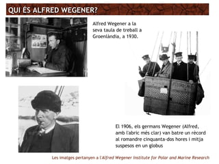 QUI ÉS ALFRED WEGENER?QUI ÉS ALFRED WEGENER?
Alfred Wegener a la
seva taula de treball a
Groenlàndia, a 1930.
El 1906, els germans Wegener (Alfred,
amb l'abric més clar) van batre un rècord
al romandre cinquanta-dos hores i mitja
suspesos en un globus
Les imatges pertanyen a l'Alfred Wegener Institute for Polar and Marine Research
 