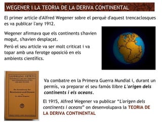 WEGENER I LA TEORIA DE LA DERIVA CONTINENTAL
El 1915, Alfred Wegener va publicar “L'origen dels
continents i oceans” on desenvolupava la TEORIA DE
LA DERIVA CONTINENTAL
Wegener afirmava que els continents s'havien
mogut, s'havien desplaçat.
Però el seu article va ser molt criticat i va
topar amb una ferotge oposició en els
ambients científics.
Va combatre en la Primera Guerra Mundial i, durant un
permís, va preparar el seu famós llibre L'origen dels
continents i els oceans.
El primer article d'Alfred Wegener sobre el perquè d'aquest trencaclosques
es va publicar l'any 1912.
 