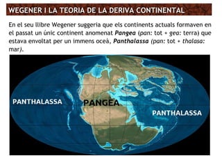 WEGENER I LA TEORIA DE LA DERIVA CONTINENTALWEGENER I LA TEORIA DE LA DERIVA CONTINENTAL
En el seu llibre Wegener suggeria que els continents actuals formaven en
el passat un únic continent anomenat Pangea (pan: tot + gea: terra) que
estava envoltat per un immens oceà, Panthalassa (pan: tot + thalasa:
mar).
 