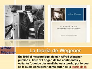 La teoría de Wegener
Alfred
Wegener
En 1915 el meteorólogo alemán Alfred Wegener
publicó el libro "El origen de los continentes y
océanos", donde desarrollaba esta teoría, por lo que
se le suele considerar como autor de la teoría de la
 