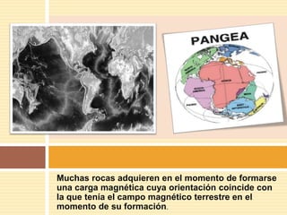 Muchas rocas adquieren en el momento de formarse
una carga magnética cuya orientación coincide con
la que tenía el campo magnético terrestre en el
momento de su formación.
 