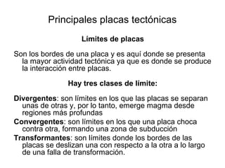 Principales placas tectónicas
                    Límites de placas

Son los bordes de una placa y es aquí donde se presenta
  la mayor actividad tectónica ya que es donde se produce
  la interacción entre placas.

                Hay tres clases de límite:

Divergentes: son límites en los que las placas se separan
  unas de otras y, por lo tanto, emerge magma desde
  regiones más profundas
Convergentes: son límites en los que una placa choca
  contra otra, formando una zona de subducción
Transformantes: son límites donde los bordes de las
  placas se deslizan una con respecto a la otra a lo largo
  de una falla de transformación.
 