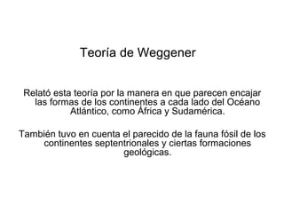 Teoría de Weggener


 Relató esta teoría por la manera en que parecen encajar
   las formas de los continentes a cada lado del Océano
            Atlántico, como África y Sudamérica.

También tuvo en cuenta el parecido de la fauna fósil de los
    continentes septentrionales y ciertas formaciones
                       geológicas.
 