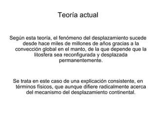 Teoría actual


Según esta teoría, el fenómeno del desplazamiento sucede
     desde hace miles de millones de años gracias a la
  convección global en el manto, de la que depende que la
         litosfera sea reconfigurada y desplazada
                      permanentemente.


 Se trata en este caso de una explicación consistente, en
  términos físicos, que aunque difiere radicalmente acerca
       del mecanismo del desplazamiento continental.
 
