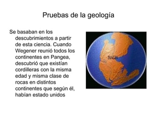 Pruebas de la geología

Se basaban en los
  descubrimientos a partir
  de esta ciencia. Cuando
  Wegener reunió todos los
  continentes en Pangea,
  descubrió que existían
  cordilleras con la misma
  edad y misma clase de
  rocas en distintos
  continentes que según él,
  habían estado unidos
 
