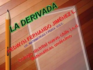 LA DERIVADA HEDWYN FERNANDO JIMÉNEZ L. LIC. MATEMÁTICAS Y FÍSICA  U.G.C. Colegio distrital nuevo chile i.e.d. Matemáticas undécimo 
