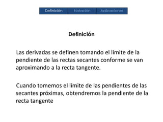 Definición
Las derivadas se definen tomando el límite de la
pendiente de las rectas secantes conforme se van
aproximando a la recta tangente.
Cuando tomemos el límite de las pendientes de las
secantes próximas, obtendremos la pendiente de la
recta tangente
Definición Notación Aplicaciones
 