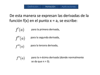 De esta manera se expresan las derivadas de la
función f(x) en el punto x = a, se escribe:
para la primera derivada,
para la segunda derivada,
para la tercera derivada,
para la n-ésima derivada (donde normalmente
se da que n > 3).
Definición Notación Aplicaciones
 