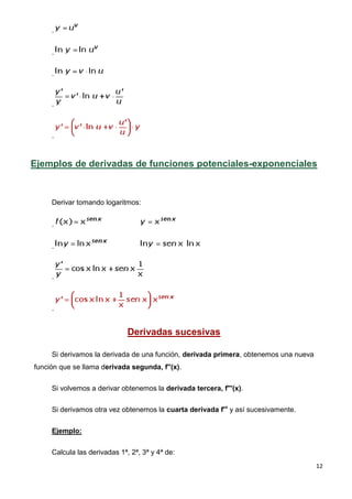 .


     .


     .



     .



     .



Ejemplos de derivadas de funciones potenciales-exponenciales



     Derivar tomando logaritmos:


     .


     .



     .



     .


                              Derivadas sucesivas

     Si derivamos la derivada de una función, derivada primera, obtenemos una nueva
función que se llama derivada segunda, f''(x).


     Si volvemos a derivar obtenemos la derivada tercera, f'''(x).


     Si derivamos otra vez obtenemos la cuarta derivada f'v y así sucesivamente.


     Ejemplo:

     Calcula las derivadas 1ª, 2ª, 3ª y 4ª de:
                                                                                      12
 