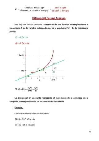 Diferencial de una función

     Sea f(x) una función derivable. Diferencial de una función correspondiente al
incremento h de la variable independiente, es el producto f'(x) · h. Se representa
por dy.




     La diferencial en un punto representa el incremento de la ordenada de la
tangente, correspondiente a un incremento de la variable.


     Ejemplo:


     Calcular la diferencial de las funciones:




                                                                                     15
 