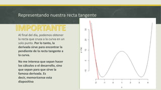 Representando nuestra recta tangente


Al final del día, podemos obtener
la recta que cruza a la curva en un
solo punto. Por lo tanto, la
derivada sirve para encontrar la
pendiente de la recta tangente a
la curva.
No me interesa que sepan hacer
los cálculos o el desarrollo, sino
que sepan para que sirve la
famosa derivada. Es
decir, memorícense esta
diapositiva
 