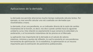 Aplicaciones de la derivada


La derivada nos permite ahorrarnos mucho tiempo realizando cálculos lentos. Por
ejemplo, es mas sencillo calcular una raíz cuadrada con derivadas que
resolviéndola a mano.
La derivada, al ser una pendiente, es un indicador directo de la razón de cambio
instantánea de la función, es decir, nos dice cuando cambia hacia la siguiente
unidad la curva. Esta relación es exactamente la que conserva la velocidad y la
aceleración, o el incremento instantáneo de los precios en el Mercado.
La aplicación mas importante de la derivada es el calculo de valores
máximos, mínimos y puntos de inflexión, lo cual la convierte en una ponderosa
herramienta de optimización. En la estadística, la optimización es un recurso
importante para la estimación de parámetros poblacionales.
 