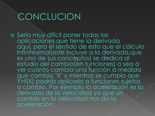  Sería muy dificil poner todas las
aplicaciones que tiene la derivada
aquí, pero el sentido de esto que el cálculo
infinitesimal(este incluye a la derivada,que
es uno de sus conceptos) se dedica al
estudio del cambio(en funciones) o sea a
ver cuanto cambia una función a medida
que cambia "X" y mientras se cumpla que
Y=f(X) podrás aplicarlo a funciones sujetas
a cambio. Por ejemplo la aceleración es la
derivada de la velocidad ya que un
cambio en la velocidad nos da la
aceleración.
 