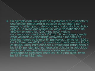  Un ejemplo habitual aparece al estudiar el movimiento: si
una función representa la posición de un objeto con
respecto al tiempo, su derivada es la velocidad de dicho
objeto. Un avión que realice un vuelo transatlántico de
4500 km en entre las 12:00 y las 18:00, viaja a
una velocidad media de 750 km/h. Sin embargo, puede
estar viajando a velocidades mayores o menores en
distintos tramos de la ruta. En particular, si entre las 15:00 y
las 15:30 recorre 400 km, su velocidad media en ese tramo
es de 800 km/h. Para conocer su velocidad instantánea a
las 15:20, por ejemplo, es necesario calcular la velocidad
media en intervalos de tiempo cada vez menores
alrededor de esta hora: entre las 15:15 y las 15:25, entre
las 15:19 y las 15:21, etc.
 