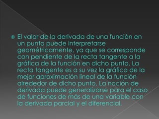  El valor de la derivada de una función en
un punto puede interpretarse
geométricamente, ya que se corresponde
con pendiente de la recta tangente a la
gráfica de la función en dicho punto. La
recta tangente es a su vez la gráfica de la
mejor aproximación lineal de la función
alrededor de dicho punto. La noción de
derivada puede generalizarse para el caso
de funciones de más de una variable con
la derivada parcial y el diferencial.
 