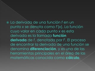  La derivada de una función f en un
punto x se denota como f′(x). La función
cuyo valor en cada punto x es esta
derivada es la llamada función
derivada de f, denotada por f′. El proceso
de encontrar la derivada de una función se
denomina diferenciación, y es una de las
herramientas principales en el área de las
matemáticas conocida como cálculo.
 