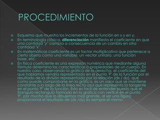  Esquema que muestra los incrementos de la función en x y en y.
 En terminología clásica, diferenciación manifiesta el coeficiente en que
una cantidad "y" cambia a consecuencia de un cambio en otra
cantidad "x".
 En matemáticas coeficiente es un factor multiplicativo que pertenece a
cierto objeto como una variable, un vector unitario, una función
base, etc.
 En física coeficiente es una expresión numérica que mediante alguna
fórmula determina las características o propiedades de un cuerpo. En
nuestro caso, observando la gráfica de la derecha, el coeficiente del
que hablamos vendría representado en el punto 'P' de la función por el
resultado de la división representada por la relación (dx / dy), que
como puede comprobarse en la gráfica, es un valor que se mantiene
constante a lo largo de la linea recta azul que representa la tangente
en el punto 'P' de la función. Esto es facil de entender puesto que el
triangulo rectangulo formado en la grafica con vertice en el punto
'P', por mucho que lo dibujemos mas grande, al ser una figura
proporcional el resultado de (dx /dy) es siempre el mismo.
 