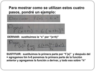 Para mostrar como se utilizan estos cuatro
pasos, pondré un ejemplo:
DERIVAR: sustituimos la “x” por “(x+h)”
SUSTITUIR: sustituimos la primera parte por “f´(x)” y después del
= agregamos lim h-0 ponemos la primara parte de la función
anterior y agregamos la función a derivar, y todo eso sobre “h”
 
