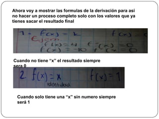 Ahora voy a mostrar las formulas de la derivación para así
no hacer un proceso completo solo con los valores que ya
tienes sacar el resultado final
Cuando no tiene “x” el resultado siempre
sera 0
Cuando solo tiene una “x” sin numero siempre
será 1
 