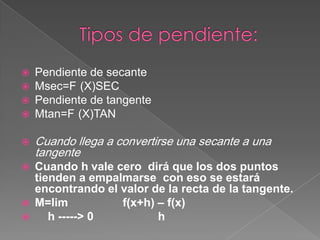 Pendiente de secante
 Msec=F (X)SEC
 Pendiente de tangente
 Mtan=F (X)TAN
 Cuando llega a convertirse una secante a una
tangente
 Cuando h vale cero dirá que los dos puntos
tienden a empalmarse con eso se estará
encontrando el valor de la recta de la tangente.
 M=lim f(x+h) – f(x)
 h -----> 0 h
 