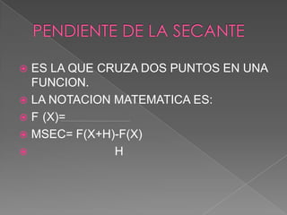  ES LA QUE CRUZA DOS PUNTOS EN UNA
FUNCION.
 LA NOTACION MATEMATICA ES:
 F (X)=
 MSEC= F(X+H)-F(X)
 H
 