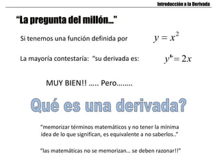“La pregunta del millón…”
Si tenemos una función definida por
2
xy
La mayoría contestaría: “su derivada es: ”
MUY BIEN!! ….. Pero……..
“memorizar términos matemáticos y no tener la mínima
idea de lo que significan, es equivalente a no saberlos..”
“las matemáticas no se memorizan… se deben razonar!!”
Introducción a la Derivada
xy 2
 