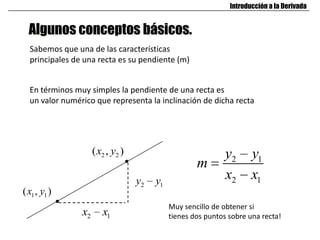 Algunos conceptos básicos.
Introducción a la Derivada
Sabemos que una de las características
principales de una recta es su pendiente (m)
En términos muy simples la pendiente de una recta es
un valor numérico que representa la inclinación de dicha recta
1 1( , )x y
2 2( , )x y
2 1x x
2 1y y
2 1
2 1
y y
m
x x
Muy sencillo de obtener si
tienes dos puntos sobre una recta!
 
