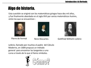 Algo de historia.
Introducción a la Derivada
Esta cuestión se originó con los matemáticos griegos hace dos mil años,
y fue finalmente abordada en el siglo XVII por varios matemáticos ilustres,
entre los que se encuentran :
Pierre de Fermat Rene Descartes Gottfried Wilhelm Leibniz
Leibniz, llamado por muchos el padre del Cálculo
Moderno, en 1684 propuso un método
general para encontrar las tangentes a una
curva a través de lo que el llamo símbolos.
 