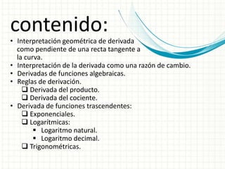 contenido:
• Interpretación geométrica de derivada
como pendiente de una recta tangente a
la curva.
• Interpretación de la derivada como una razón de cambio.
• Derivadas de funciones algebraicas.
• Reglas de derivación.
 Derivada del producto.
 Derivada del cociente.
• Derivada de funciones trascendentes:
 Exponenciales.
 Logarítmicas:
 Logaritmo natural.
 Logaritmo decimal.
 Trigonométricas.
 