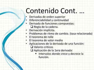 Contenido Cont. …
• Derivadas de orden superior
• Diferenciabilidad y continuidad
• Derivada de funciones compuestas:
 Regla de la cadena.
• Derivación implícita.
• Problemas de ritmo de cambio. (tasa relacionada)
• El teorema de rolle
• El teorema de valor medio
• Aplicaciones de la derivada de una función:
 Valores críticos
 Aplicación de la 1era derivada:
 Intervalos donde crece y decrece la
función.
 