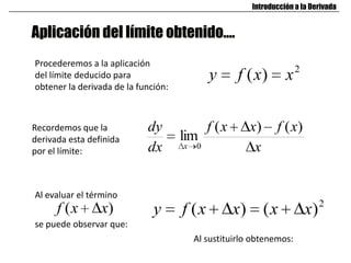 Aplicación del límite obtenido….
Introducción a la Derivada
Procederemos a la aplicación
del límite deducido para
obtener la derivada de la función:
2
)( xxfy
x
xfxxf
dx
dy
x
)()(
lim
0
Recordemos que la
derivada esta definida
por el límite:
Al evaluar el término
)( xxf
se puede observar que:
2
)()( xxxxfy
Al sustituirlo obtenemos:
 