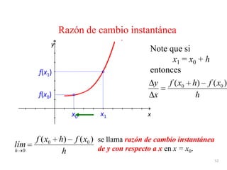 52
Razón de cambio instantánea
se llama razón de cambio instantánea
de y con respecto a x en x = x0.
x
y
x0
f(x0)
x1
f(x1)
h
xfhxf
x
y )()( 00
Note que si
x1 = x0 + h
entonces
h
xfhxf
lím
h
)()( 00
0
 