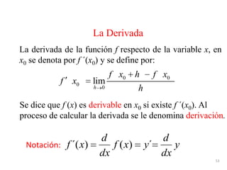 53
La derivada de la función f respecto de la variable x, en
x0 se denota por f ´(x0) y se define por:
La Derivada
Se dice que f (x) es derivable en x0 si existe f ´(x0). Al
proceso de calcular la derivada se le denomina derivación.
0 0
0
0
lim
h
f x h f x
f x
h
y
dx
d
´yxf
dx
d
x´f )()(Notación:
 